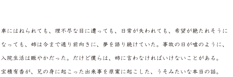 ひたすら前向きに生きてきた姉が、交通事故に遭った。足が不自由になって、生活が一変したけれど、姉はひとつも変わらなかった。車にはねられても、理不尽な目に遭っても、日常が失われても、希望が絶たれそうになっても、姉は今まで通り前向きに、夢を語り続けていた。事故の日が嘘のように、入院生活は賑やかだった。だけど僕らは、姉に言わなければならないことがある。宝積有香が、兄の身に起こった出来事を原案に起こした、うそみたいな本当の話。